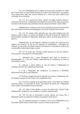 Art. 114. O Magistrado que se afastar em licença para tratamento de saúde
por 6 (seis) meses ou mais, dentro do prazo de 2 (dois) anos consecutivos, ao requerer
nova licença para igual fim, deverá submeter-se a exame por junta médica para
verificação de sua invalidez.
Art. 115. Se a maioria dos Juízes efetivos do Órgão Especial admitir a
instauração do processo, o Magistrado será afastado do exercício do cargo até que seja,
no prazo de 60 (sessenta) dias, proferida a decisão, depois de emitido o laudo médico.
Parágrafo único. O processo deverá ser concluído no prazo de 60 (sessenta)
dias, justificadas as faltas do Desembargador e do Juiz do Trabalho neste período.
Art. 116. Os exames serão realizados por uma junta composta por três
médicos, sendo 2 (dois), no mínimo, do Quadro de Pessoal da Justiça do Trabalho da
Quinta Região, facultado ao Magistrado, desde logo, indicar assistente para oferecer os
quesitos.
Parágrafo único. Se não dispuser o Tribunal, na ocasião, de 2 (dois) dos seus
médicos em exercício, ou em caso de suspeição ou impedimento, o Presidente do
Tribunal, ad referendum do Órgão Especial, providenciará a indicação de médicos do
serviço público federal para integrar a junta.
Art. 117. O exame será realizado, quando possível, na sede do Tribunal.
Caso contrário, o Presidente do Tribunal poderá:
I - determinar que a junta desloque-se para onde se encontre o
Desembargador ou o Juiz do Trabalho impossibilitado de comparecer ao local de
realização do exame;
II - deprecar o exame médico, no caso de achar-se o Magistrado em
jurisdição estranha, sem condições de locomoção.
§ 1º Se o Magistrado não comparecer ou recusar-se, o Presidente
determinará outro dia ou outra diligência.
§ 2º Se houver negativa frontal de submeter-se ao exame, o Magistrado será,
de imediato, suspenso de suas funções, até o julgamento final.
Art. 118. Em se tratando de incapacidade mental, o Presidente do Tribunal
nomeará curador, ad referendum do Pleno, sem prejuízo da defesa que o Magistrado
possa oferecer, pessoalmente ou por procurador.
Art. 119. Cabe à Junta Médica, no prazo de quinze dias, oferecer laudo
fundamentado, assinado por seus membros e, se houver, pelo assistente.
Art. 120. Em não se submetendo à perícia médica, por recusa, fica o
Magistrado sujeito ao julgamento fundado em quaisquer outras provas.
Art. 121. Instruído o processo, o curador, se for o caso, o Magistrado ou seu
procurador poderá oferecer razões finais, no prazo comum de quinze dias.
44
 