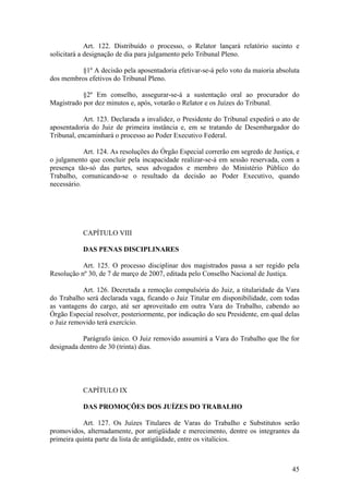 Art. 122. Distribuído o processo, o Relator lançará relatório sucinto e
solicitará a designação de dia para julgamento pelo Tribunal Pleno.
§1º A decisão pela aposentadoria efetivar-se-á pelo voto da maioria absoluta
dos membros efetivos do Tribunal Pleno.
§2º Em conselho, assegurar-se-á a sustentação oral ao procurador do
Magistrado por dez minutos e, após, votarão o Relator e os Juízes do Tribunal.
Art. 123. Declarada a invalidez, o Presidente do Tribunal expedirá o ato de
aposentadoria do Juiz de primeira instância e, em se tratando de Desembargador do
Tribunal, encaminhará o processo ao Poder Executivo Federal.
Art. 124. As resoluções do Órgão Especial correrão em segredo de Justiça, e
o julgamento que concluir pela incapacidade realizar-se-á em sessão reservada, com a
presença tão-só das partes, seus advogados e membro do Ministério Público do
Trabalho, comunicando-se o resultado da decisão ao Poder Executivo, quando
necessário.
CAPÍTULO VIII
DAS PENAS DISCIPLINARES
Art. 125. O processo disciplinar dos magistrados passa a ser regido pela
Resolução nº 30, de 7 de março de 2007, editada pelo Conselho Nacional de Justiça.
Art. 126. Decretada a remoção compulsória do Juiz, a titularidade da Vara
do Trabalho será declarada vaga, ficando o Juiz Titular em disponibilidade, com todas
as vantagens do cargo, até ser aproveitado em outra Vara do Trabalho, cabendo ao
Órgão Especial resolver, posteriormente, por indicação do seu Presidente, em qual delas
o Juiz removido terá exercício.
Parágrafo único. O Juiz removido assumirá a Vara do Trabalho que lhe for
designada dentro de 30 (trinta) dias.
CAPÍTULO IX
DAS PROMOÇÕES DOS JUÍZES DO TRABALHO
Art. 127. Os Juízes Titulares de Varas do Trabalho e Substitutos serão
promovidos, alternadamente, por antigüidade e merecimento, dentre os integrantes da
primeira quinta parte da lista de antigüidade, entre os vitalícios.
45
 