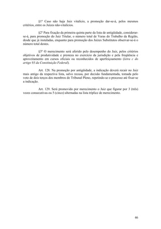 §1º Caso não haja Juiz vitalício, a promoção dar-se-á, pelos mesmos
critérios, entre os Juízes não-vitalícios.
§2º Para fixação da primeira quinta parte da lista de antigüidade, considerar-
se-á, para promoção do Juiz Titular, o número total de Varas do Trabalho da Região,
desde que já instaladas, enquanto para promoção dos Juízes Substitutos observar-se-á o
número total destes.
§3º O merecimento será aferido pelo desempenho do Juiz, pelos critérios
objetivos de produtividade e presteza no exercício da jurisdição e pela freqüência e
aproveitamento em cursos oficiais ou reconhecidos de aperfeiçoamento (letra c do
artigo 93 da Constituição Federal).
Art. 128. Na promoção por antigüidade, a indicação deverá recair no Juiz
mais antigo da respectiva lista, salvo recusa, por decisão fundamentada, tomada pelo
voto de dois terços dos membros do Tribunal Pleno, repetindo-se o processo até fixar-se
a indicação.
Art. 129. Será promovido por merecimento o Juiz que figurar por 3 (três)
vezes consecutivas ou 5 (cinco) alternadas na lista tríplice de merecimento.
46
 