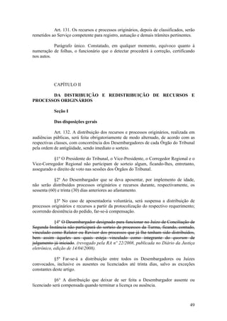 Art. 131. Os recursos e processos originários, depois de classificados, serão
remetidos ao Serviço competente para registro, autuação e demais trâmites pertinentes.
Parágrafo único. Constatado, em qualquer momento, equívoco quanto à
numeração de folhas, o funcionário que o detectar procederá à correção, certificando
nos autos.
CAPÍTULO II
DA DISTRIBUIÇÃO E REDISTRIBUIÇÃO DE RECURSOS E
PROCESSOS ORIGINÁRIOS
Seção I
Das disposições gerais
Art. 132. A distribuição dos recursos e processos originários, realizada em
audiências públicas, será feita obrigatoriamente de modo alternado, de acordo com as
respectivas classes, com concorrência dos Desembargadores de cada Órgão do Tribunal
pela ordem de antigüidade, sendo imediato o sorteio.
§1º O Presidente do Tribunal, o Vice-Presidente, o Corregedor Regional e o
Vice-Corregedor Regional não participam de sorteio algum, ficando-lhes, entretanto,
assegurado o direito de voto nas sessões dos Órgãos do Tribunal.
§2º Ao Desembargador que se deva aposentar, por implemento de idade,
não serão distribuídos processos originários e recursos durante, respectivamente, os
sessenta (60) e trinta (30) dias anteriores ao afastamento.
§3º No caso de aposentadoria voluntária, será suspensa a distribuição de
processos originários e recursos a partir da protocolização do respectivo requerimento;
ocorrendo desistência do pedido, far-se-á compensação.
§4º O Desembargador designado para funcionar no Juízo de Conciliação de
Segunda Instância não participará do sorteio de processos da Turma, ficando, contudo,
vinculado como Relator ou Revisor dos processos que já lhe tenham sido distribuídos,
bem assim àqueles aos quais esteja vinculado como integrante do quorum de
julgamento já iniciado. (revogado pela RA nº 22/2008, publicada no Diário da Justiça
eletrônico, edição de 14/04/2008).
§5º Far-se-á a distribuição entre todos os Desembargadores ou Juízes
convocados, inclusive os ausentes ou licenciados até trinta dias, salvo as exceções
constantes deste artigo.
§6° A distribuição que deixar de ser feita a Desembargador ausente ou
licenciado será compensada quando terminar a licença ou ausência.
49
 