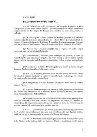 CAPÍTULO III
DA ADMINISTRAÇÃO DO TRIBUNAL
Art. 16. O Presidente, o Vice-Presidente, o Corregedor Regional e o Vice-
Corregedor Regional serão eleitos, entre os Desembargadores mais antigos, em número
correspondente ao dos cargos de direção, com mandato de dois anos, proibida a
reeleição.
§1º A eleição para a Mesa Diretora do Tribunal proceder-se-á mediante
escrutínio secreto, em sessão extraordinária do Tribunal Pleno, que será realizada no
mínimo 60 (sessenta) dias antes do término do mandato de seus antecessores. (alterado
pela RA nº 38/2011, publicada no Diário da Justiça eletrônico, edição de 30/8/2011)
§2º Não havendo quorum, proceder-se-á à eleição em outra sessão,
convocada para o primeiro dia útil seguinte.
§3º Considerar-se-á, inclusive para formação do quorum, o voto do
Desembargador que, não estando impedido de votar, remetê-lo em sobrecarta fechada,
que será aberta, na sessão, pelo Presidente, depositada a cédula na urna, sem quebra do
sigilo.
§4º Considerar-se-á eleito o Desembargador que obtiver a maioria simples
dos votos dos Desembargadores habilitados a votar.
§5º Em caso de empate, proceder-se-á a novo escrutínio, na mesma sessão.
Persistindo o empate, proclamar-se-á eleito o Desembargador mais antigo no Tribunal
ou, sendo igual a antigüidade, o mais idoso.
§6º É obrigatória a aceitação do cargo, salvo recusa manifestada e acolhida
antes da eleição.
§7º A recusa do Desembargador a concorrer à eleição para cargo de direção
do Tribunal será apresentada até o momento de sua realização, devendo, em seguida,
sobre ela manifestar-se o Tribunal Pleno.
§8º A posse ocorrerá no dia 5 (cinco) de novembro do biênio a extinguir-se,
salvo se coincidir a data com ausência de expediente na Justiça do Trabalho ou
circunstância de força maior, casos em que se efetivará a posse no primeiro dia útil
seguinte ou possível, prorrogando-se o mandato anterior.
Art. 17. O Desembargador que houver exercido quaisquer cargos de direção
por 4 (quatro) anos, excluídas as férias, ou o de Presidente, não mais figurará entre os
elegíveis, até que se esgotem todos os nomes na ordem de antigüidade.
Art. 18. Os Presidentes das Seções Especializadas em Dissídios Individuais
e das Turmas serão eleitos, dentre os membros titulares, na primeira sessão que se
5
 