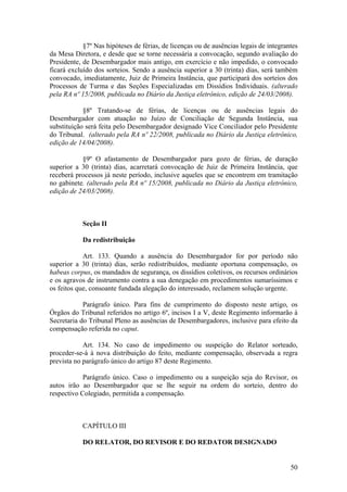 §7º Nas hipóteses de férias, de licenças ou de ausências legais de integrantes
da Mesa Diretora, e desde que se torne necessária a convocação, segundo avaliação do
Presidente, de Desembargador mais antigo, em exercício e não impedido, o convocado
ficará excluído dos sorteios. Sendo a ausência superior a 30 (trinta) dias, será também
convocado, imediatamente, Juiz de Primeira Instância, que participará dos sorteios dos
Processos de Turma e das Seções Especializadas em Dissídios Individuais. (alterado
pela RA nº 15/2008, publicada no Diário da Justiça eletrônico, edição de 24/03/2008).
§8º Tratando-se de férias, de licenças ou de ausências legais do
Desembargador com atuação no Juízo de Conciliação de Segunda Instância, sua
substituição será feita pelo Desembargador designado Vice Conciliador pelo Presidente
do Tribunal. (alterado pela RA nº 22/2008, publicada no Diário da Justiça eletrônico,
edição de 14/04/2008).
§9º O afastamento de Desembargador para gozo de férias, de duração
superior a 30 (trinta) dias, acarretará convocação de Juiz de Primeira Instância, que
receberá processos já neste período, inclusive aqueles que se encontrem em tramitação
no gabinete. (alterado pela RA nº 15/2008, publicada no Diário da Justiça eletrônico,
edição de 24/03/2008).
Seção II
Da redistribuição
Art. 133. Quando a ausência do Desembargador for por período não
superior a 30 (trinta) dias, serão redistribuídos, mediante oportuna compensação, os
habeas corpus, os mandados de segurança, os dissídios coletivos, os recursos ordinários
e os agravos de instrumento contra a sua denegação em procedimentos sumaríssimos e
os feitos que, consoante fundada alegação do interessado, reclamem solução urgente.
Parágrafo único. Para fins de cumprimento do disposto neste artigo, os
Órgãos do Tribunal referidos no artigo 6º, incisos I a V, deste Regimento informarão à
Secretaria do Tribunal Pleno as ausências de Desembargadores, inclusive para efeito da
compensação referida no caput.
Art. 134. No caso de impedimento ou suspeição do Relator sorteado,
proceder-se-á à nova distribuição do feito, mediante compensação, observada a regra
prevista no parágrafo único do artigo 87 deste Regimento.
Parágrafo único. Caso o impedimento ou a suspeição seja do Revisor, os
autos irão ao Desembargador que se lhe seguir na ordem do sorteio, dentro do
respectivo Colegiado, permitida a compensação.
CAPÍTULO III
DO RELATOR, DO REVISOR E DO REDATOR DESIGNADO
50
 