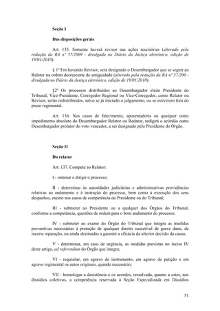 Seção I
Das disposições gerais
Art. 135. Somente haverá revisor nas ações rescisórias (alterado pela
redação da RA nº 57/2009 - divulgada no Diário da Justiça eletrônico, edição de
19/01/2010).
§ 1º Em havendo Revisor, será designado o Desembargador que se seguir ao
Relator na ordem decrescente de antiguidade (alterado pela redação da RA nº 57/200 -
divulgada no Diário da Justiça eletrônico, edição de 19/01/2010).
§2º Os processos distribuídos ao Desembargador eleito Presidente do
Tribunal, Vice-Presidente, Corregedor Regional ou Vice-Corregedor, como Relator ou
Revisor, serão redistribuídos, salvo se já iniciado o julgamento, ou se estiverem fora do
prazo regimental.
Art. 136. Nos casos de falecimento, aposentadoria ou qualquer outro
impedimento absoluto do Desembargador Relator ou Redator, redigirá o acórdão outro
Desembargador prolator do voto vencedor, a ser designado pelo Presidente do Órgão.
Seção II
Do relator
Art. 137. Compete ao Relator:
I - ordenar e dirigir o processo;
II - determinar às autoridades judiciárias e administrativas providências
relativas ao andamento e à instrução do processo, bem como à execução dos seus
despachos, exceto nos casos de competência do Presidente ou do Tribunal;
III - submeter ao Presidente ou a qualquer dos Órgãos do Tribunal,
conforme a competência, questões de ordem para o bom andamento do processo;
IV - submeter ao exame do Órgão do Tribunal que integra as medidas
preventivas necessárias à proteção de qualquer direito suscetível de grave dano, de
incerta reparação, ou ainda destinadas a garantir a eficácia da ulterior decisão da causa;
V - determinar, em caso de urgência, as medidas previstas no inciso IV
deste artigo, ad referendum do Órgão que integra;
VI - requisitar, em agravo de instrumento, em agravo de petição e em
agravo regimental os autos originais, quando necessário;
VII - homologar a desistência e os acordos, ressalvada, quanto a estes, nos
dissídios coletivos, a competência reservada à Seção Especializada em Dissídios
51
 