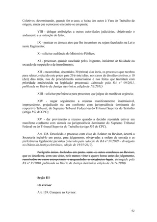 Coletivos, determinando, quando for o caso, a baixa dos autos à Vara do Trabalho de
origem, ainda que o processo encontre-se em pauta;
VIII - delegar atribuições a outras autoridades judiciárias, objetivando o
andamento e a instrução do feito;
IX - praticar os demais atos que lhe incumbam ou sejam facultados na Lei e
neste Regimento;
X - solicitar audiência do Ministério Público;
XI - processar, quando suscitado pelos litigantes, incidente de falsidade ou
exceção de suspeição e de impedimento;
XII - encaminhar, decorridos 30 (trinta) dias úteis, os processos que recebeu
para relatar, reduzido este prazo para 20 (vinte) dias, nos casos de dissídio coletivo, e 10
(dez) dias úteis, nos de procedimento sumaríssimo e nos feitos que tramitam com
prioridade estabelecida na legislação processual; (alterado pela RA nº 09/2011,
publicada no Diário da Justiça eletrônico, edição de 1/3/2011)
XIII - solicitar preferência para processos que julgue de manifesta urgência;
XIV - negar seguimento a recurso manifestamente inadmissível,
improcedente, prejudicado ou em confronto com jurisprudência dominante do
respectivo Tribunal, do Supremo Tribunal Federal ou do Tribunal Superior do Trabalho
(artigo 557 do CPC);
XV - dar provimento a recurso quando a decisão recorrida estiver em
manifesto confronto com súmula ou jurisprudência dominante do Supremo Tribunal
Federal ou do Tribunal Superior do Trabalho (artigo 557 do CPC).
Art. 138. Devolvido o processo com visto do Relator ou Revisor, deverá a
Secretaria incluí-lo em pauta, para julgamento, observadas a ordem de entrada e as
preferências legalmente previstas (alterado pela redação da RA nº 57/2009 – divulgada
no Diário da Justiça eletrônico, edição de 19/01/2010).
Parágrafo único. Incluídos em pauta, serão os autos conclusos ao Revisor,
que os devolverá, com seu visto, pelo menos vinte e quatro horas antes do julgamento,
ressalvados os casos excepcionais e resguardadas as exigências legais. (revogado pela
RA nº 35/2010, publicada no Diário da Justiça eletrônico, edição de 11/11/2010).
Seção III
Do revisor
Art. 139. Compete ao Revisor:
52
 