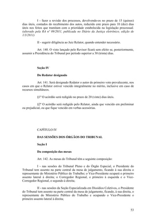I - fazer a revisão dos processos, devolvendo-os no prazo de 15 (quinze)
dias úteis, contados do recebimento dos autos, reduzido este prazo para 10 (dez) dias
úteis nos feitos que tramitam com a prioridade estabelecida na legislação processual.
(alterado pela RA nº 09/2011, publicada no Diário da Justiça eletrônico, edição de
1/3/2011)
II - sugerir diligência ao Juiz Relator, quando entender necessário.
Art. 140. O visto lançado pelo Revisor ficará sem efeito se, posteriormente,
assumir a Presidência do Tribunal por período superior a 30 (trinta) dias.
Seção IV
Do Redator designado
Art. 141. Será designado Redator o autor do primeiro voto prevalecente, nos
casos em que o Relator estiver vencido integralmente no mérito, inclusive em caso de
recursos simultâneos.
§1º O acórdão será redigido no prazo de 20 (vinte) dias úteis.
§2º O acórdão será redigido pelo Relator, ainda que vencido em preliminar
ou prejudicial, ou que fique vencido em verbas acessórias.
CAPÍTULO IV
DAS SESSÕES DOS ÓRGÃOS DO TRIBUNAL
Seção I
Da composição das mesas
Art. 142. As mesas do Tribunal têm a seguinte composição:
I - nas sessões do Tribunal Pleno e do Órgão Especial, o Presidente do
Tribunal tem assento na parte central da mesa de julgamento, ficando à sua direita o
representante do Ministério Público do Trabalho; o Vice-Presidente ocupará o primeiro
assento lateral à direita; o Corregedor Regional, o primeiro à esquerda e o Vice-
Corregedor Regional, o segundo à direita;
II - nas sessões da Seção Especializada em Dissídios Coletivos, o Presidente
do Tribunal tem assento na parte central da mesa de julgamento, ficando, à sua direita, o
representante do Ministério Público do Trabalho e ocupando o Vice-Presidente o
primeiro assento lateral à direita;
53
 