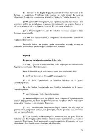 III - nas sessões das Seções Especializadas em Dissídios Individuais e das
Turmas, os respectivos Presidentes terão assento na parte central da mesa de
julgamento, ficando o representante do Ministério Público do Trabalho à sua direita.
§1º Os demais Desembargadores, nas hipóteses previstas nos incisos I e II,
seguirão a ordem de antigüidade, ocupando, alternadamente, os assentos laterais, a
iniciar-se pela esquerda e, na hipótese do inciso III, a iniciar-se pela direita.
§2º O Desembargador ou Juiz do Trabalho convocado ocupará o local
destinado ao substituído.
Art. 143. Nas sessões solenes, a composição da mesa ficará a critério dos
respectivos Presidentes.
Parágrafo único. As sessões serão organizadas segundo normas de
cerimonial instituídas ou aprovadas pela Presidência do Tribunal.
Seção II
Do quorum para funcionamento e deliberação
Art. 144. O quorum de funcionamento, salvo disposição em contrário neste
Regimento, computado o Presidente, será:
I - do Tribunal Pleno, de mais da metade dos seus membros efetivos;
II - do Órgão Especial, de 11(onze) Desembargadores;
III - da Seção Especializada em Dissídios Coletivos, de 4 (quatro)
Desembargadores;
IV - das Seções Especializadas em Dissídios Individuais, de 4 (quatro)
Desembargadores;
V - das Turmas, de 3 (três) Desembargadores.
§1º O Desembargador que, em gozo de férias, comparecer espontaneamente
à sessão de julgamento, só atuará nos processos em que for relator, revisor ou naqueles
a que esteja vinculado como integrante do quorum.
§2º Se o Desembargador integrante do Órgão Especial, que não esteja em
gozo de férias, comparecer à sessão, dela participará, mesmo que tenha sido convocado
para seu lugar substituto.
§3º Fica facultado ao Desembargador, mesmo estando em gozo de férias,
participar das deliberações sobre matérias exclusivamente administrativas, exceto as
recursais e disciplinares, desde que anuncie seu comparecimento à Secretaria em prazo
não inferior a dois dias úteis antes do dia da referida sessão.
54
 