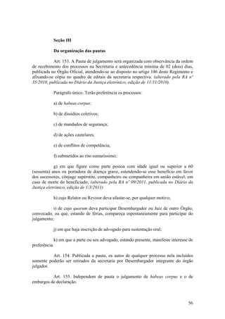 Seção III
Da organização das pautas
Art. 153. A Pauta de julgamento será organizada com observância da ordem
de recebimento dos processos na Secretaria e antecedência mínima de 02 (dois) dias,
publicada no Órgão Oficial, atendendo-se ao disposto no artigo 146 deste Regimento e
afixando-se cópia no quadro de editais da secretaria respectiva. (alterado pela RA nº
35/2010, publicada no Diário da Justiça eletrônico, edição de 11/11/2010).
Parágrafo único. Terão preferência os processos:
a) de habeas corpus;
b) de dissídios coletivos;
c) de mandados de segurança;
d) de ações cautelares;
e) de conflitos de competência;
f) submetidos ao rito sumaríssimo;
g) em que figure como parte pessoa com idade igual ou superior a 60
(sessenta) anos ou portadora de doença grave, estendendo-se esse benefício em favor
dos sucessores, cônjuge supérstite, companheiro ou companheira em união estável, em
caso de morte do beneficiado; (alterado pela RA nº 09/2011, publicada no Diário da
Justiça eletrônico, edição de 1/3/2011)
h) cujo Relator ou Revisor deva afastar-se, por qualquer motivo;
i) de cujo quorum deva participar Desembargador ou Juiz de outro Órgão,
convocado, ou que, estando de férias, compareça espontaneamente para participar do
julgamento;
j) em que haja inscrição de advogado para sustentação oral;
k) em que a parte ou seu advogado, estando presente, manifeste interesse de
preferência.
Art. 154. Publicada a pauta, os autos de qualquer processo nela incluídos
somente poderão ser retirados da secretaria por Desembargador integrante do órgão
julgador.
Art. 155. Independem de pauta o julgamento de habeas corpus e o de
embargos de declaração.
56
 