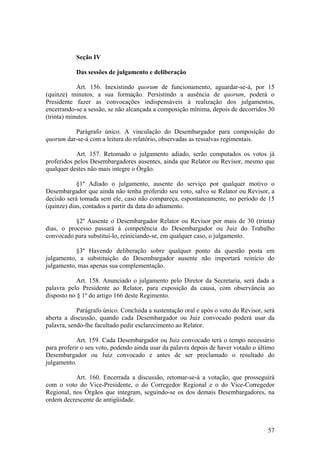 Seção IV
Das sessões de julgamento e deliberação
Art. 156. Inexistindo quorum de funcionamento, aguardar-se-á, por 15
(quinze) minutos, a sua formação. Persistindo a ausência de quorum, poderá o
Presidente fazer as convocações indispensáveis à realização dos julgamentos,
encerrando-se a sessão, se não alcançada a composição mínima, depois de decorridos 30
(trinta) minutos.
Parágrafo único. A vinculação do Desembargador para composição do
quorum dar-se-á com a leitura do relatório, observadas as ressalvas regimentais.
Art. 157. Retomado o julgamento adiado, serão computados os votos já
proferidos pelos Desembargadores ausentes, ainda que Relator ou Revisor, mesmo que
qualquer destes não mais integre o Órgão.
§1º Adiado o julgamento, ausente do serviço por qualquer motivo o
Desembargador que ainda não tenha proferido seu voto, salvo se Relator ou Revisor, a
decisão será tomada sem ele, caso não compareça, espontaneamente, no período de 15
(quinze) dias, contados a partir da data do adiamento.
§2º Ausente o Desembargador Relator ou Revisor por mais de 30 (trinta)
dias, o processo passará à competência do Desembargador ou Juiz do Trabalho
convocado para substituí-lo, reiniciando-se, em qualquer caso, o julgamento.
§3º Havendo deliberação sobre qualquer ponto da questão posta em
julgamento, a substituição do Desembargador ausente não importará reinício do
julgamento, mas apenas sua complementação.
Art. 158. Anunciado o julgamento pelo Diretor da Secretaria, será dada a
palavra pelo Presidente ao Relator, para exposição da causa, com observância ao
disposto no § 1º do artigo 166 deste Regimento.
Parágrafo único. Concluída a sustentação oral e após o voto do Revisor, será
aberta a discussão, quando cada Desembargador ou Juiz convocado poderá usar da
palavra, sendo-lhe facultado pedir esclarecimento ao Relator.
Art. 159. Cada Desembargador ou Juiz convocado terá o tempo necessário
para proferir o seu voto, podendo ainda usar da palavra depois de haver votado o último
Desembargador ou Juiz convocado e antes de ser proclamado o resultado do
julgamento.
Art. 160. Encerrada a discussão, retomar-se-á a votação, que prosseguirá
com o voto do Vice-Presidente, o do Corregedor Regional e o do Vice-Corregedor
Regional, nos Órgãos que integram, seguindo-se os dos demais Desembargadores, na
ordem decrescente de antigüidade.
57
 