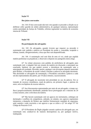 Seção VI
Dos juízes convocados
Art. 164. O Juiz convocado não terá voto quando se proceder a eleição ou se
deliberar sobre questão de ordem administrativa, de qualquer natureza, representação
contra autoridade da Justiça do Trabalho, reforma regimental ou matéria de economia
interna do Tribunal.
Seção VII
Da participação dos advogados
Art. 165. Os advogados, quando tiverem que requerer ou proceder à
sustentação oral, pedirão a palavra ao Presidente da sessão e, concedida, ocuparão a
tribuna, usando, obrigatoriamente, a beca que lhes será disponibilizada.
Art. 166. A sustentação oral será feita de uma só vez, ainda que argüida
matéria preliminar ou prejudicial, e observará o disposto nos parágrafos deste artigo.
§1º Ao relatar processos com pedidos de preferência de advogados para
sustentação oral, o julgador fará um resumo da matéria em discussão e antecipará sua
conclusão, hipótese em que poderá ocorrer a desistência da sustentação ante a
antecipação do resultado. Havendo, porém, qualquer voto divergente daquele anunciado
pelo Relator, o Presidente da sessão voltará a facultar a palavra ao advogado desistente.
Não desistindo os advogados da sustentação, o Presidente concederá a palavra a cada
um dos representantes das partes, por 10 (dez) minutos, sucessivamente.
§2º O advogado do recorrente terá prioridade no uso da palavra. Em se
tratando de recursos simultâneos, usará da palavra, em primeiro lugar, o patrono do
autor, salvo na hipótese de recurso adesivo.
§3º Aos litisconsortes representados por mais de um advogado, o tempo ser-
lhes-á proporcionalmente distribuído, podendo haver prorrogação até o máximo de 20
(vinte) minutos, ante a relevância da matéria.
§4º Não haverá sustentação oral em agravos de instrumento, embargos de
declaração e conflitos de competência, cabendo, no entanto, nos agravos regimentais
interpostos a despacho do Relator que indefere liminarmente mandado de segurança,
ação cautelar e ação rescisória e nos agravos a que se refere o §1º do artigo 557 do
Código de Processo Civil.
§5º O Presidente do Órgão julgador cassará a palavra do advogado que, em
sustentação oral, conduzir-se de maneira desrespeitosa ou, por qualquer motivo,
inadequada.
59
 