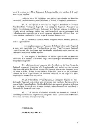 seguir à posse da nova Mesa Diretora do Tribunal, também com mandato de 2 (dois)
anos e posse imediata.
Parágrafo único. Os Presidentes das Seções Especializadas em Dissídios
Individuais e Turmas tomarão posse, prestando, na ocasião, o respectivo compromisso.
Art. 19. Na hipótese de vacância dos cargos de Presidente do Tribunal,
Vice-Presidente, Corregedor Regional, Vice-Corregedor Regional, Presidentes de
Seções Especializadas em Dissídios Individuais e de Turmas, antes de completado o
primeiro ano de mandato, a eleição para preenchimento da vaga correspondente será
realizada na primeira sessão que se seguir, em prazo não superior a 10 (dez) dias, com
posse imediata, concluindo o eleito o tempo de mandato do antecessor.
Art. 20. Ocorrendo vacância durante o segundo ano de mandato, proceder-
se-á do seguinte modo:
I - com relação aos cargos de Presidente do Tribunal e Corregedor Regional,
a vaga será preenchida pelo Vice-Presidente ou pelo Vice-Corregedor Regional,
respectivamente, não implicando esta substituição impedimento para concorrer aos
mencionados cargos no período seguinte;
II - com respeito às Presidências de Seções Especializadas em Dissídios
Individuais e de Turmas, o respectivo cargo será ocupado pelo Desembargador mais
antigo delas integrante;
III - relativamente aos cargos de Vice-Presidente ou de Vice-Corregedor
Regional, a vaga será preenchida pelo Desembargador mais antigo, em exercício, que
não tenha sido eleito Presidente ou exercido cargo de direção por 4 (quatro) anos,
excluídas as férias, ficando desvinculado da respectiva Turma e, se for a hipótese,
também da Seção Especializada em Dissídios Coletivos ou da respectiva Seção
Especializada em Dissídios Individuais.
Art. 21. O Presidente, o Vice-Presidente, o Corregedor Regional e o Vice-
Corregedor Regional, nesta ordem, terão preferência para escolher a Turma e, se for o
caso, a Seção Especializada em Dissídios Individuais que passarão a integrar, ao fim de
seus mandatos, de acordo com as vagas existentes, devendo manifestar a opção até o
último dia útil do exercício do cargo.
Art. 22. Em caso de afastamento definitivo de membro do Tribunal, o
Desembargador nomeado, ou promovido, integrará a Seção Especializada em Dissídios
Individuais e a Turma em que houver vaga.
CAPÍTULO IV
DO TRIBUNAL PLENO
6
 