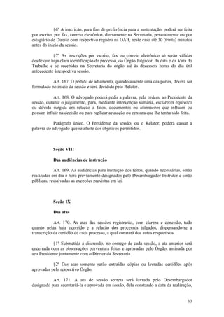 §6º A inscrição, para fins de preferência para a sustentação, poderá ser feita
por escrito, por fax, correio eletrônico, diretamente na Secretaria, pessoalmente ou por
estagiário de Direito com respectivo registro na OAB, neste caso até 30 (trinta) minutos
antes do início da sessão.
§7º As inscrições por escrito, fax ou correio eletrônico só serão válidas
desde que haja clara identificação do processo, do Órgão Julgador, da data e da Vara do
Trabalho e se recebidas na Secretaria do órgão até às dezesseis horas do dia útil
antecedente à respectiva sessão.
Art. 167. O pedido de adiamento, quando ausente uma das partes, deverá ser
formulado no início da sessão e será decidido pelo Relator.
Art. 168. O advogado poderá pedir a palavra, pela ordem, ao Presidente da
sessão, durante o julgamento, para, mediante intervenção sumária, esclarecer equívoco
ou dúvida surgida em relação a fatos, documentos ou afirmações que influam ou
possam influir na decisão ou para replicar acusação ou censura que lhe tenha sido feita.
Parágrafo único. O Presidente da sessão, ou o Relator, poderá cassar a
palavra do advogado que se afaste dos objetivos permitidos.
Seção VIII
Das audiências de instrução
Art. 169. As audiências para instrução dos feitos, quando necessárias, serão
realizadas em dia e hora previamente designados pelo Desembargador Instrutor e serão
públicas, ressalvadas as exceções previstas em lei.
Seção IX
Das atas
Art. 170. As atas das sessões registrarão, com clareza e concisão, tudo
quanto nelas haja ocorrido e a relação dos processos julgados, dispensando-se a
transcrição da certidão de cada processo, a qual constará dos autos respectivos.
§1º Submetida à discussão, no começo de cada sessão, a ata anterior será
encerrada com as observações porventura feitas e aprovadas pelo Órgão, assinada por
seu Presidente juntamente com o Diretor da Secretaria.
§2º Das atas somente serão extraídas cópias ou lavradas certidões após
aprovadas pelo respectivo Órgão.
Art. 171. A ata de sessão secreta será lavrada pelo Desembargador
designado para secretariá-la e aprovada em sessão, dela constando a data da realização,
60
 