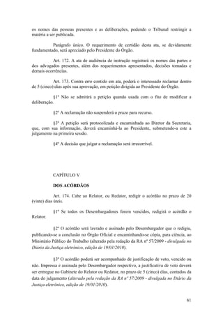 os nomes das pessoas presentes e as deliberações, podendo o Tribunal restringir a
matéria a ser publicada.
Parágrafo único. O requerimento de certidão desta ata, se devidamente
fundamentado, será apreciado pelo Presidente do Órgão.
Art. 172. A ata de audiência de instrução registrará os nomes das partes e
dos advogados presentes, além dos requerimentos apresentados, decisões tomadas e
demais ocorrências.
Art. 173. Contra erro contido em ata, poderá o interessado reclamar dentro
de 5 (cinco) dias após sua aprovação, em petição dirigida ao Presidente do Órgão.
§1º Não se admitirá a petição quando usada com o fito de modificar a
deliberação.
§2º A reclamação não suspenderá o prazo para recurso.
§3º A petição será protocolizada e encaminhada ao Diretor da Secretaria,
que, com sua informação, deverá encaminhá-la ao Presidente, submetendo-a este a
julgamento na primeira sessão.
§4º A decisão que julgar a reclamação será irrecorrível.
CAPÍTULO V
DOS ACÓRDÃOS
Art. 174. Cabe ao Relator, ou Redator, redigir o acórdão no prazo de 20
(vinte) dias úteis.
§1º Se todos os Desembargadores forem vencidos, redigirá o acórdão o
Relator.
§2º O acórdão será lavrado e assinado pelo Desembargador que o redigiu,
publicando-se a conclusão no Órgão Oficial e encaminhando-se cópia, para ciência, ao
Ministério Público do Trabalho (alterado pela redação da RA nº 57/2009 - divulgada no
Diário da Justiça eletrônico, edição de 19/01/2010).
§3º O acórdão poderá ser acompanhado de justificação de voto, vencido ou
não. Impressa e assinada pelo Desembargador respectivo, a justificativa de voto deverá
ser entregue no Gabinete do Relator ou Redator, no prazo de 5 (cinco) dias, contados da
data do julgamento (alterado pela redação da RA nº 57/2009 - divulgada no Diário da
Justiça eletrônico, edição de 19/01/2010).
61
 