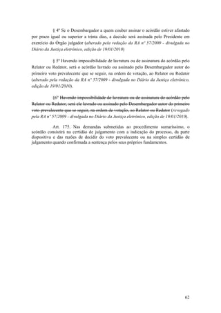 § 4º Se o Desembargador a quem couber assinar o acórdão estiver afastado
por prazo igual ou superior a trinta dias, a decisão será assinada pelo Presidente em
exercício do Órgão julgador (alterado pela redação da RA nº 57/2009 - divulgada no
Diário da Justiça eletrônico, edição de 19/01/2010)
§ 5º Havendo impossibilidade de lavratura ou de assinatura do acórdão pelo
Relator ou Redator, será o acórdão lavrado ou assinado pelo Desembargador autor do
primeiro voto prevalecente que se seguir, na ordem de votação, ao Relator ou Redator
(alterado pela redação da RA nº 57/2009 - divulgada no Diário da Justiça eletrônico,
edição de 19/01/2010).
§6º Havendo impossibilidade de lavratura ou de assinatura do acórdão pelo
Relator ou Redator, será ele lavrado ou assinado pelo Desembargador autor do primeiro
voto prevalecente que se seguir, na ordem de votação, ao Relator ou Redator (revogado
pela RA nº 57/2009 - divulgada no Diário da Justiça eletrônico, edição de 19/01/2010).
Art. 175. Nas demandas submetidas ao procedimento sumaríssimo, o
acórdão consistirá na certidão de julgamento com a indicação do processo, da parte
dispositiva e das razões de decidir do voto prevalecente ou na simples certidão de
julgamento quando confirmada a sentença pelos seus próprios fundamentos.
62
 