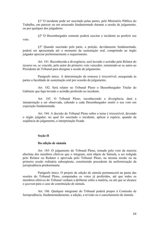 §1º O incidente pode ser suscitado pelas partes, pelo Ministério Público do
Trabalho, em parecer ou em arrazoado fundamentado durante a sessão de julgamento,
ou por qualquer dos julgadores.
§2º O Desembargador somente poderá suscitar o incidente ao proferir seu
voto.
§3º Quando suscitado pela parte, a petição, devidamente fundamentada,
poderá ser apresentada até o momento da sustentação oral, competindo ao órgão
julgador apreciar preliminarmente o requerimento.
Art. 181. Reconhecida a divergência, será lavrado o acórdão pelo Relator do
recurso ou, se vencido, pelo autor do primeiro voto vencedor, remetendo-se os autos ao
Presidente do Tribunal para designar a sessão de julgamento.
Parágrafo único. A determinação da remessa é irrecorrível, assegurada às
partes a faculdade de sustentação oral por ocasião do julgamento.
Art. 182. Será relator no Tribunal Pleno o Desembargador Titular do
Gabinete que haja lavrado o acórdão proferido no incidente.
Art. 183. O Tribunal Pleno, reconhecendo a divergência, dará a
interpretação a ser observada, cabendo a cada Desembargador emitir o seu voto em
exposição fundamentada.
Art. 184. A decisão do Tribunal Pleno sobre o tema é irrecorrível, devendo
o órgão julgador, no qual foi suscitado o incidente, aplicar à espécie, quando da
seqüência do julgamento, a interpretação fixada.
Seção II
Da edição de súmula
Art. 185. O julgamento do Tribunal Pleno, tomado pelo voto da maioria
absoluta dos membros efetivos que o integram, será objeto de Súmula, a ser redigida
pelo Relator ou Redator e aprovada pelo Tribunal Pleno, na mesma sessão ou na
primeira sessão ordinária subseqüente, constituindo precedente da uniformização da
jurisprudência predominante.
Parágrafo único. O projeto de edição de súmula permanecerá na pauta das
sessões do Tribunal Pleno, computados os votos já proferidos, até que todos os
membros efetivos do Tribunal venham a deliberar sobre a matéria, ou até que se alcance
o quorum para o caso de constituição de súmula.
Art. 186. Qualquer integrante do Tribunal poderá propor à Comissão de
Jurisprudência, fundamentadamente, a edição, a revisão ou o cancelamento de súmula.
64
 