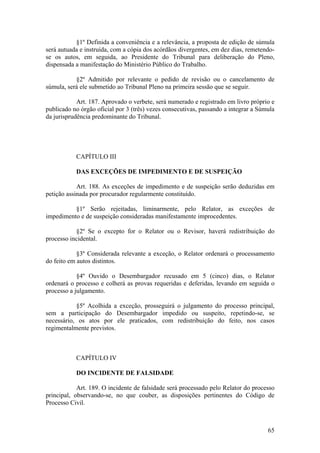 §1º Definida a conveniência e a relevância, a proposta de edição de súmula
será autuada e instruída, com a cópia dos acórdãos divergentes, em dez dias, remetendo-
se os autos, em seguida, ao Presidente do Tribunal para deliberação do Pleno,
dispensada a manifestação do Ministério Público do Trabalho.
§2º Admitido por relevante o pedido de revisão ou o cancelamento de
súmula, será ele submetido ao Tribunal Pleno na primeira sessão que se seguir.
Art. 187. Aprovado o verbete, será numerado e registrado em livro próprio e
publicado no órgão oficial por 3 (três) vezes consecutivas, passando a integrar a Súmula
da jurisprudência predominante do Tribunal.
CAPÍTULO III
DAS EXCEÇÕES DE IMPEDIMENTO E DE SUSPEIÇÃO
Art. 188. As exceções de impedimento e de suspeição serão deduzidas em
petição assinada por procurador regularmente constituído.
§1º Serão rejeitadas, liminarmente, pelo Relator, as exceções de
impedimento e de suspeição consideradas manifestamente improcedentes.
§2º Se o excepto for o Relator ou o Revisor, haverá redistribuição do
processo incidental.
§3º Considerada relevante a exceção, o Relator ordenará o processamento
do feito em autos distintos.
§4º Ouvido o Desembargador recusado em 5 (cinco) dias, o Relator
ordenará o processo e colherá as provas requeridas e deferidas, levando em seguida o
processo a julgamento.
§5º Acolhida a exceção, prosseguirá o julgamento do processo principal,
sem a participação do Desembargador impedido ou suspeito, repetindo-se, se
necessário, os atos por ele praticados, com redistribuição do feito, nos casos
regimentalmente previstos.
CAPÍTULO IV
DO INCIDENTE DE FALSIDADE
Art. 189. O incidente de falsidade será processado pelo Relator do processo
principal, observando-se, no que couber, as disposições pertinentes do Código de
Processo Civil.
65
 