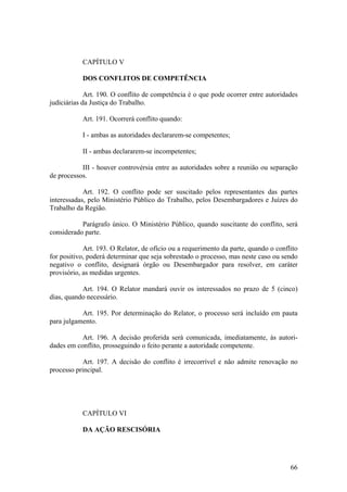 CAPÍTULO V
DOS CONFLITOS DE COMPETÊNCIA
Art. 190. O conflito de competência é o que pode ocorrer entre autoridades
judiciárias da Justiça do Trabalho.
Art. 191. Ocorrerá conflito quando:
I - ambas as autoridades declararem-se competentes;
II - ambas declararem-se incompetentes;
III - houver controvérsia entre as autoridades sobre a reunião ou separação
de processos.
Art. 192. O conflito pode ser suscitado pelos representantes das partes
interessadas, pelo Ministério Público do Trabalho, pelos Desembargadores e Juízes do
Trabalho da Região.
Parágrafo único. O Ministério Público, quando suscitante do conflito, será
considerado parte.
Art. 193. O Relator, de ofício ou a requerimento da parte, quando o conflito
for positivo, poderá determinar que seja sobrestado o processo, mas neste caso ou sendo
negativo o conflito, designará órgão ou Desembargador para resolver, em caráter
provisório, as medidas urgentes.
Art. 194. O Relator mandará ouvir os interessados no prazo de 5 (cinco)
dias, quando necessário.
Art. 195. Por determinação do Relator, o processo será incluído em pauta
para julgamento.
Art. 196. A decisão proferida será comunicada, imediatamente, às autori-
dades em conflito, prosseguindo o feito perante a autoridade competente.
Art. 197. A decisão do conflito é irrecorrível e não admite renovação no
processo principal.
CAPÍTULO VI
DA AÇÃO RESCISÓRIA
66
 