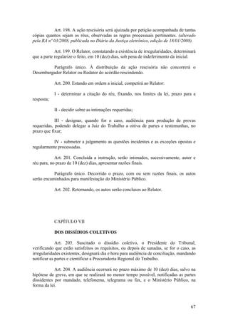 Art. 198. A ação rescisória será ajuizada por petição acompanhada de tantas
cópias quantos sejam os réus, observadas as regras processuais pertinentes. (alterado
pela RA nº 03/2008, publicada no Diário da Justiça eletrônico, edição de 18/01/2008).
Art. 199. O Relator, constatando a existência de irregularidades, determinará
que a parte regularize o feito, em 10 (dez) dias, sob pena de indeferimento da inicial.
Parágrafo único. À distribuição da ação rescisória não concorrerá o
Desembargador Relator ou Redator do acórdão rescindendo.
Art. 200. Estando em ordem a inicial, competirá ao Relator:
I - determinar a citação do réu, fixando, nos limites da lei, prazo para a
resposta;
II - decidir sobre as intimações requeridas;
III - designar, quando for o caso, audiência para produção de provas
requeridas, podendo delegar a Juiz do Trabalho a oitiva de partes e testemunhas, no
prazo que fixar;
IV - submeter a julgamento as questões incidentes e as exceções opostas e
regularmente processadas.
Art. 201. Concluída a instrução, serão intimados, sucessivamente, autor e
réu para, no prazo de 10 (dez) dias, apresentar razões finais.
Parágrafo único. Decorrido o prazo, com ou sem razões finais, os autos
serão encaminhados para manifestação do Ministério Público.
Art. 202. Retornando, os autos serão conclusos ao Relator.
CAPÍTULO VII
DOS DISSÍDIOS COLETIVOS
Art. 203. Suscitado o dissídio coletivo, o Presidente do Tribunal,
verificando que estão satisfeitos os requisitos, ou depois de sanadas, se for o caso, as
irregularidades existentes, designará dia e hora para audiência de conciliação, mandando
notificar as partes e cientificar a Procuradoria Regional do Trabalho.
Art. 204. A audiência ocorrerá no prazo máximo de 10 (dez) dias, salvo na
hipótese de greve, em que se realizará no menor tempo possível, notificadas as partes
dissidentes por mandado, telefonema, telegrama ou fax, e o Ministério Público, na
forma da lei.
67
 