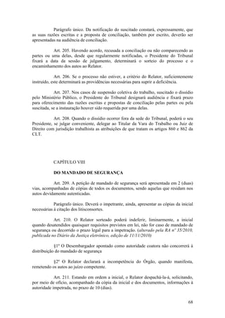 Parágrafo único. Da notificação do suscitado constará, expressamente, que
as suas razões escritas e a proposta de conciliação, também por escrito, deverão ser
apresentadas na audiência de conciliação.
Art. 205. Havendo acordo, recusada a conciliação ou não comparecendo as
partes ou uma delas, desde que regularmente notificadas, o Presidente do Tribunal
fixará a data da sessão de julgamento, determinará o sorteio do processo e o
encaminhamento dos autos ao Relator.
Art. 206. Se o processo não estiver, a critério do Relator, suficientemente
instruído, este determinará as providências necessárias para suprir a deficiência.
Art. 207. Nos casos de suspensão coletiva do trabalho, suscitado o dissídio
pelo Ministério Público, o Presidente do Tribunal designará audiência e fixará prazo
para oferecimento das razões escritas e propostas de conciliação pelas partes ou pela
suscitada, se a instauração houver sido requerida por uma delas.
Art. 208. Quando o dissídio ocorrer fora da sede do Tribunal, poderá o seu
Presidente, se julgar conveniente, delegar ao Titular da Vara do Trabalho ou Juiz de
Direito com jurisdição trabalhista as atribuições de que tratam os artigos 860 e 862 da
CLT.
CAPÍTULO VIII
DO MANDADO DE SEGURANÇA
Art. 209. A petição de mandado de segurança será apresentada em 2 (duas)
vias, acompanhadas de cópias de todos os documentos, sendo aquelas que residam nos
autos devidamente autenticadas.
Parágrafo único. Deverá o impetrante, ainda, apresentar as cópias da inicial
necessárias à citação dos litisconsortes.
Art. 210. O Relator sorteado poderá indeferir, liminarmente, a inicial
quando desatendidos quaisquer requisitos previstos em lei, não for caso de mandado de
segurança ou decorrido o prazo legal para a impetração. (alterado pela RA nº 35/2010,
publicada no Diário da Justiça eletrônico, edição de 11/11/2010)
§1º O Desembargador apontado como autoridade coatora não concorrerá à
distribuição do mandado de segurança
§2º O Relator declarará a incompetência do Órgão, quando manifesta,
remetendo os autos ao juízo competente.
Art. 211. Estando em ordem a inicial, o Relator despachá-la-á, solicitando,
por meio de ofício, acompanhado da cópia da inicial e dos documentos, informações à
autoridade impetrada, no prazo de 10 (dias).
68
 