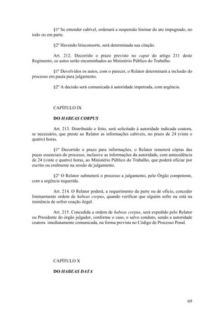 §1º Se entender cabível, ordenará a suspensão liminar do ato impugnado, no
todo ou em parte.
§2º Havendo litisconsorte, será determinada sua citação.
Art. 212. Decorrido o prazo previsto no caput do artigo 211 deste
Regimento, os autos serão encaminhados ao Ministério Público do Trabalho.
§1º Devolvidos os autos, com o parecer, o Relator determinará a inclusão do
processo em pauta para julgamento.
§2º A decisão será comunicada à autoridade impetrada, com urgência.
CAPÍTULO IX
DO HABEAS CORPUS
Art. 213. Distribuído o feito, será solicitado à autoridade indicada coatora,
se necessário, que preste ao Relator as informações cabíveis, no prazo de 24 (vinte e
quatro) horas.
§1º Decorrido o prazo para informações, o Relator remeterá cópias das
peças essenciais do processo, inclusive as informações da autoridade, com antecedência
de 24 (vinte e quatro) horas, ao Ministério Público do Trabalho, que poderá oficiar por
escrito ou oralmente na sessão de julgamento.
§2º O Relator submeterá o processo a julgamento, pelo Órgão competente,
com a urgência requerida.
Art. 214. O Relator poderá, a requerimento da parte ou de ofício, conceder
liminarmente ordem de habeas corpus, quando verificar que alguém sofre ou está na
iminência de sofrer coação ilegal.
Art. 215. Concedida a ordem de habeas corpus, será expedido pelo Relator
ou Presidente do órgão julgador, conforme o caso, o salvo conduto, sendo a autoridade
coatora imediatamente comunicada, na forma prevista no Código de Processo Penal.
CAPÍTULO X
DO HABEAS DATA
69
 