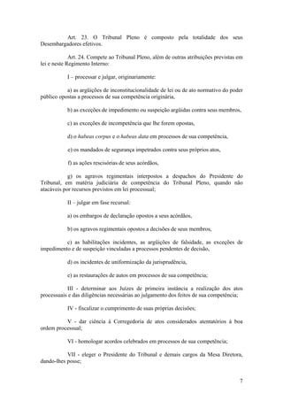 Art. 23. O Tribunal Pleno é composto pela totalidade dos seus
Desembargadores efetivos.
Art. 24. Compete ao Tribunal Pleno, além de outras atribuições previstas em
lei e neste Regimento Interno:
I – processar e julgar, originariamente:
a) as argüições de inconstitucionalidade de lei ou de ato normativo do poder
público opostas a processos de sua competência originária,
b) as exceções de impedimento ou suspeição argüidas contra seus membros,
c) as exceções de incompetência que lhe forem opostas,
d) o habeas corpus e o habeas data em processos de sua competência,
e) os mandados de segurança impetrados contra seus próprios atos,
f) as ações rescisórias de seus acórdãos,
g) os agravos regimentais interpostos a despachos do Presidente do
Tribunal, em matéria judiciária de competência do Tribunal Pleno, quando não
atacáveis por recursos previstos em lei processual;
II – julgar em fase recursal:
a) os embargos de declaração opostos a seus acórdãos,
b) os agravos regimentais opostos a decisões de seus membros,
c) as habilitações incidentes, as argüições de falsidade, as exceções de
impedimento e de suspeição vinculadas a processos pendentes de decisão,
d) os incidentes de uniformização da jurisprudência,
e) as restaurações de autos em processos de sua competência;
III - determinar aos Juízes de primeira instância a realização dos atos
processuais e das diligências necessárias ao julgamento dos feitos de sua competência;
IV - fiscalizar o cumprimento de suas próprias decisões;
V - dar ciência à Corregedoria de atos considerados atentatórios à boa
ordem processual;
VI - homologar acordos celebrados em processos de sua competência;
VII - eleger o Presidente do Tribunal e demais cargos da Mesa Diretora,
dando-lhes posse;
7
 