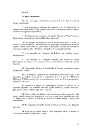 Seção I
Do Agravo Regimental
Art. 228. Cabe agravo regimental, no prazo de 8 (oito) dias, a contar da
ciência ou intimação:
I - dos despachos ou decisões do Presidente e do Vice-Presidente do
Tribunal, dos Presidentes do Órgão Especial, das Seções e das Turmas ou dos Relatores,
contrários às disposições regimentais;
II - dos despachos ou decisões do Corregedor Regional ou Vice-Corregedor
Regional que violem expressa disposição legal ou regimental;
III - das decisões dos Relatores a que se referem os incisos XIV e XV do
artigo 137 deste Regimento, bem como das que decretarem a extinção dos processos
que lhes tenham sido distribuídos, concederem ou denegarem liminares em mandado de
segurança ou ação cautelar e decidirem sobre pedido de antecipação de tutela;
IV - do despacho do Presidente do Tribunal que indeferir recurso
administrativo;
V - do despacho do Corregedor Regional que cancele ou negue
homologação a portaria, aviso, ordem de serviço ou ato de Juiz Titular de Vara do
Trabalho;
VI - do despacho do Juízo de Conciliação de Segunda Instância que negue
homologação a acordo.
Art. 229. O agravo regimental será submetido ao prolator da decisão ou do
despacho, que poderá reconsiderá-lo ou submetê-lo, depois de ouvido o Ministério
Público do Trabalho, quando for o caso, a julgamento, como seu Relator, computando-
se também o seu voto.
§1º Interposto o agravo, o Desembargador prolator da decisão ou do
despacho agravado, se o mantiver, notificará a parte interessada, quando necessário,
para que lhe ofereça contrariedade, em 8 (oito) dias.
§2º Caso o prolator da decisão ou do despacho agravado mantenha-o e não
integre o Órgão competente para apreciar o recurso, o agravo será submetido a sorteio.
Na hipótese de o prolator ter deixado de integrar o referido Órgão, o agravo será
redistribuído.
§3º No julgamento, havendo empate, prevalecerá a decisão ou o despacho
agravado.
§4º O agravo regimental não terá efeito suspensivo, salvo em virtude de
circunstância relevante, a critério do Relator.
72
 