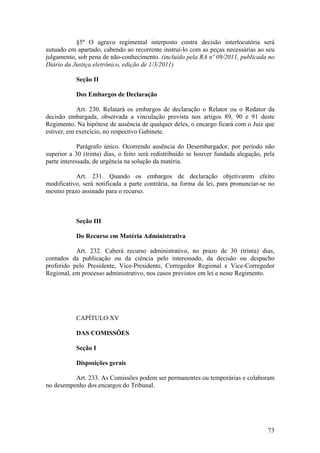 §5º O agravo regimental interposto contra decisão interlocutória será
autuado em apartado, cabendo ao recorrente instruí-lo com as peças necessárias ao seu
julgamento, sob pena de não-conhecimento. (incluído pela RA nº 09/2011, publicada no
Diário da Justiça eletrônico, edição de 1/3/2011)
Seção II
Dos Embargos de Declaração
Art. 230. Relatará os embargos de declaração o Relator ou o Redator da
decisão embargada, observada a vinculação prevista nos artigos 89, 90 e 91 deste
Regimento. Na hipótese de ausência de qualquer deles, o encargo ficará com o Juiz que
estiver, em exercício, no respectivo Gabinete.
Parágrafo único. Ocorrendo ausência do Desembargador, por período não
superior a 30 (trinta) dias, o feito será redistribuído se houver fundada alegação, pela
parte interessada, de urgência na solução da matéria.
Art. 231. Quando os embargos de declaração objetivarem efeito
modificativo, será notificada a parte contrária, na forma da lei, para pronunciar-se no
mesmo prazo assinado para o recurso.
Seção III
Do Recurso em Matéria Administrativa
Art. 232. Caberá recurso administrativo, no prazo de 30 (trinta) dias,
contados da publicação ou da ciência pelo interessado, da decisão ou despacho
proferido pelo Presidente, Vice-Presidente, Corregedor Regional e Vice-Corregedor
Regional, em processo administrativo, nos casos previstos em lei e neste Regimento.
CAPÍTULO XV
DAS COMISSÕES
Seção I
Disposições gerais
Art. 233. As Comissões podem ser permanentes ou temporárias e colaboram
no desempenho dos encargos do Tribunal.
73
 