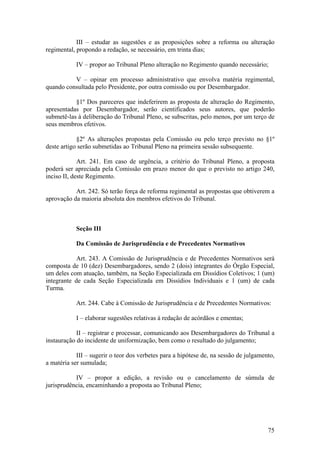 III – estudar as sugestões e as proposições sobre a reforma ou alteração
regimental, propondo a redação, se necessário, em trinta dias;
IV – propor ao Tribunal Pleno alteração no Regimento quando necessário;
V – opinar em processo administrativo que envolva matéria regimental,
quando consultada pelo Presidente, por outra comissão ou por Desembargador.
§1º Dos pareceres que indeferirem as proposta de alteração do Regimento,
apresentadas por Desembargador, serão cientificados seus autores, que poderão
submetê-las à deliberação do Tribunal Pleno, se subscritas, pelo menos, por um terço de
seus membros efetivos.
§2º As alterações propostas pela Comissão ou pelo terço previsto no §1º
deste artigo serão submetidas ao Tribunal Pleno na primeira sessão subsequente.
Art. 241. Em caso de urgência, a critério do Tribunal Pleno, a proposta
poderá ser apreciada pela Comissão em prazo menor do que o previsto no artigo 240,
inciso II, deste Regimento.
Art. 242. Só terão força de reforma regimental as propostas que obtiverem a
aprovação da maioria absoluta dos membros efetivos do Tribunal.
Seção III
Da Comissão de Jurisprudência e de Precedentes Normativos
Art. 243. A Comissão de Jurisprudência e de Precedentes Normativos será
composta de 10 (dez) Desembargadores, sendo 2 (dois) integrantes do Órgão Especial,
um deles com atuação, também, na Seção Especializada em Dissídios Coletivos; 1 (um)
integrante de cada Seção Especializada em Dissídios Individuais e 1 (um) de cada
Turma.
Art. 244. Cabe à Comissão de Jurisprudência e de Precedentes Normativos:
I – elaborar sugestões relativas à redação de acórdãos e ementas;
II – registrar e processar, comunicando aos Desembargadores do Tribunal a
instauração do incidente de uniformização, bem como o resultado do julgamento;
III – sugerir o teor dos verbetes para a hipótese de, na sessão de julgamento,
a matéria ser sumulada;
IV – propor a edição, a revisão ou o cancelamento de súmula de
jurisprudência, encaminhando a proposta ao Tribunal Pleno;
75
 