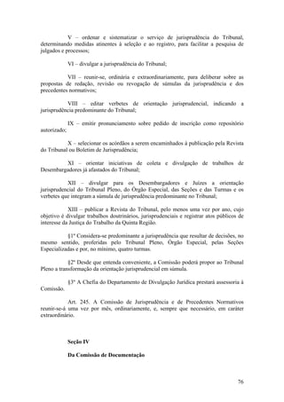 V – ordenar e sistematizar o serviço de jurisprudência do Tribunal,
determinando medidas atinentes à seleção e ao registro, para facilitar a pesquisa de
julgados e processos;
VI – divulgar a jurisprudência do Tribunal;
VII – reunir-se, ordinária e extraordinariamente, para deliberar sobre as
propostas de redação, revisão ou revogação de súmulas da jurisprudência e dos
precedentes normativos;
VIII – editar verbetes de orientação jurisprudencial, indicando a
jurisprudência predominante do Tribunal;
IX – emitir pronunciamento sobre pedido de inscrição como repositório
autorizado;
X – selecionar os acórdãos a serem encaminhados à publicação pela Revista
do Tribunal ou Boletim de Jurisprudência;
XI – orientar iniciativas de coleta e divulgação de trabalhos de
Desembargadores já afastados do Tribunal;
XII – divulgar para os Desembargadores e Juízes a orientação
jurisprudencial do Tribunal Pleno, do Órgão Especial, das Seções e das Turmas e os
verbetes que integram a súmula de jurisprudência predominante no Tribunal;
XIII – publicar a Revista do Tribunal, pelo menos uma vez por ano, cujo
objetivo é divulgar trabalhos doutrinários, jurisprudenciais e registrar atos públicos de
interesse da Justiça do Trabalho da Quinta Região.
§1º Considera-se predominante a jurisprudência que resultar de decisões, no
mesmo sentido, proferidas pelo Tribunal Pleno, Órgão Especial, pelas Seções
Especializadas e por, no mínimo, quatro turmas.
§2º Desde que entenda conveniente, a Comissão poderá propor ao Tribunal
Pleno a transformação da orientação jurisprudencial em súmula.
§3º A Chefia do Departamento de Divulgação Jurídica prestará assessoria à
Comissão.
Art. 245. A Comissão de Jurisprudência e de Precedentes Normativos
reunir-se-á uma vez por mês, ordinariamente, e, sempre que necessário, em caráter
extraordinário.
Seção IV
Da Comissão de Documentação
76
 