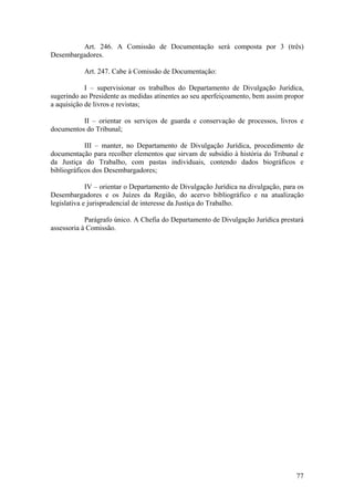Art. 246. A Comissão de Documentação será composta por 3 (três)
Desembargadores.
Art. 247. Cabe à Comissão de Documentação:
I – supervisionar os trabalhos do Departamento de Divulgação Jurídica,
sugerindo ao Presidente as medidas atinentes ao seu aperfeiçoamento, bem assim propor
a aquisição de livros e revistas;
II – orientar os serviços de guarda e conservação de processos, livros e
documentos do Tribunal;
III – manter, no Departamento de Divulgação Jurídica, procedimento de
documentação para recolher elementos que sirvam de subsídio à história do Tribunal e
da Justiça do Trabalho, com pastas individuais, contendo dados biográficos e
bibliográficos dos Desembargadores;
IV – orientar o Departamento de Divulgação Jurídica na divulgação, para os
Desembargadores e os Juízes da Região, do acervo bibliográfico e na atualização
legislativa e jurisprudencial de interesse da Justiça do Trabalho.
Parágrafo único. A Chefia do Departamento de Divulgação Jurídica prestará
assessoria à Comissão.
77
 