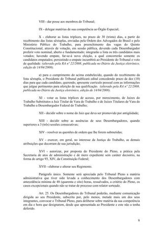 VIII - dar posse aos membros do Tribunal;
IX - delegar matérias de sua competência ao Órgão Especial;
X - elaborar as listas tríplices, no prazo de 30 (trinta) dias, a partir do
recebimento das listas sêxtuplas, enviadas pela Ordem dos Advogados do Brasil e pelo
Ministério Público do Trabalho, para preenchimento das vagas do Quinto
Constitucional, através de votação, em sessão pública, devendo cada Desembargador
proferir voto nominal, aberto e fundamentado; integrarão a lista os três candidatos mais
votados; havendo empate, far-se-á nova eleição, a qual concorrerão somente os
candidatos empatados; persistindo o empate incumbirá ao Presidente do Tribunal o voto
de qualidade. (alterado pela RA nº 22/2008, publicada no Diário da Justiça eletrônico,
edição de 14/04/2008).
a) para o cumprimento do acima estabelecido, quando do recebimento da
lista sêxtupla, o Presidente do Tribunal publicará edital concedendo prazo de dez (10)
dias para que cada candidato, querendo, apresente currículo pessoal com as informações
que julgue pertinentes para aferição de sua qualificação. (alterado pela RA nº 22/2008,
publicada no Diário da Justiça eletrônico, edição de 14/04/2008).
XI - votar as listas tríplices de acesso, por merecimento, de Juízes do
Trabalho Substitutos a Juiz Titular de Vara do Trabalho e de Juízes Titulares de Vara do
Trabalho a Desembargador Federal do Trabalho;
XII - decidir sobre o nome do Juiz que deva ser promovido por antigüidade;
XIII - decidir sobre as ausências de seus Desembargadores, quando
superiores a 3 (três) sessões consecutivas;
XIV - resolver as questões de ordem que lhe forem submetidas;
XV - exercer, em geral, no interesse da Justiça do Trabalho, as demais
atribuições que decorram de sua jurisdição;
XVI - autorizar, por proposta do Presidente do Pleno, a prática pela
Secretaria de atos de administração e de mero expediente sem caráter decisório, na
forma do artigo 93, XIV, da Constituição Federal;
XVII - elaborar e alterar seu Regimento.
Parágrafo único. Somente será apreciada pelo Tribunal Pleno a matéria
administrativa que tiver sido levada a conhecimento dos Desembargadores com
antecedência mínima de 48 (quarenta e oito) horas, ressalvados, a critério do Pleno, os
casos excepcionais quando não se tratar de processo com relator sorteado.
Art. 25. Os Desembargadores do Tribunal poderão, mediante comunicação
dirigida ao seu Presidente, subscrita por, pelo menos, metade mais um dos seus
integrantes, convocar o Tribunal Pleno, para deliberar sobre matéria da sua competência
em dia e hora que designarem, desde que apresentada ao Presidente e este não a tenha
deferido.
8
 