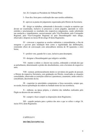 Art. 26. Compete ao Presidente do Tribunal Pleno:
I - fixar dia e hora para a realização das suas sessões ordinárias;
II - aprovar as pautas de julgamento organizadas pelo Diretor da Secretaria;
III - dirigir os trabalhos, submetendo à discussão e votação as matérias que
devam ser examinadas, inclusive os processos a serem julgados, apurando os votos
emitidos e proclamando os resultados dos respectivos julgamentos, sendo substituído
nas ausências e impedimentos, sucessivamente, pelo Vice-Presidente, pelo Corregedor
Regional, pelo Vice-Corregedor Regional ou pelo Desembargador mais antigo,
observado o disposto no inciso III do artigo 20 deste Regimento;
IV - convocar e organizar as sessões ordinárias e extraordinárias, a fim de
assegurar o quorum para instalação bem como a regularidade das deliberações,
remetendo ofício de convocação com antecedência mínima de 48 (quarenta e oito)
horas;
V - proferir voto, quando for o caso, inclusive para desempate;
VI - designar o Desembargador que redigirá o acórdão;
VII - manter a ordem e o decoro nas sessões, ordenando a retirada dos que
as perturbarem, determinando a prisão dos desobedientes, com a lavratura do respectivo
auto;
VIII - nomear, preferencialmente dentre os servidores do quadro de pessoal,
o Diretor da respectiva Secretaria, com graduação em Direito, ressalvadas as situações
consolidadas, observadas as restrições relativas a parentesco, casamento, união estável e
concubinato, decorrentes de lei;
IX - requisitar às autoridades competentes a força necessária, sempre que,
na sessão, houver perturbação da ordem ou fundado temor de sua ocorrência;
X - elaborar, na época própria, o relatório dos trabalhos realizados pelo
Órgão no decurso do ano anterior;
XI - cumprir e fazer cumprir as disposições deste Regimento;
XII - expedir portaria para a prática dos atos a que se refere o artigo 24,
inciso XVI, deste Regimento.
CAPÍTULO V
DO ÓRGÃO ESPECIAL
9
 