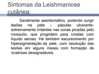 Sintomas da Leishmaniose
cutânea:
Geralmente assintomático, podendo surgir
lesões na pele – pápulas ulcerante-
extremamente irritantes nas zonas picadas pelo
mosquito, que progridem para crostas com
líquido seroso. Há também escurecimento por
hiperpigmentação da pele, com resolução das
lesões em alguns meses com formação de
cicatrizes desagradáveis
 