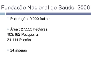 Fundação Nacional de Saúde 2006
 População: 9.000 índios
 Área : 27.555 hectares
103.162 Pesqueira
21.111 Porção
 24 aldeias
 