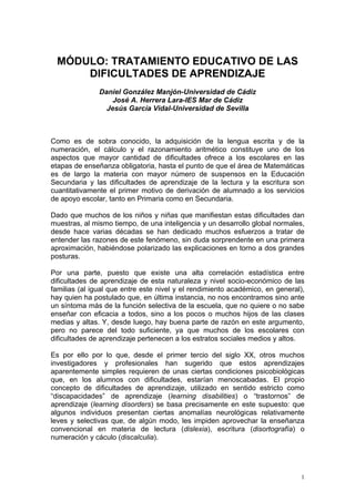 MÓDULO: TRATAMIENTO EDUCATIVO DE LAS
     DIFICULTADES DE APRENDIZAJE
               Daniel González Manjón-Universidad de Cádiz
                  José A. Herrera Lara-IES Mar de Cádiz
                 Jesús García Vidal-Universidad de Sevilla



Como es de sobra conocido, la adquisición de la lengua escrita y de la
numeración, el cálculo y el razonamiento aritmético constituye uno de los
aspectos que mayor cantidad de dificultades ofrece a los escolares en las
etapas de enseñanza obligatoria, hasta el punto de que el área de Matemáticas
es de largo la materia con mayor número de suspensos en la Educación
Secundaria y las dificultades de aprendizaje de la lectura y la escritura son
cuantitativamente el primer motivo de derivación de alumnado a los servicios
de apoyo escolar, tanto en Primaria como en Secundaria.

Dado que muchos de los niños y niñas que manifiestan estas dificultades dan
muestras, al mismo tiempo, de una inteligencia y un desarrollo global normales,
desde hace varias décadas se han dedicado muchos esfuerzos a tratar de
entender las razones de este fenómeno, sin duda sorprendente en una primera
aproximación, habiéndose polarizado las explicaciones en torno a dos grandes
posturas.

Por una parte, puesto que existe una alta correlación estadística entre
dificultades de aprendizaje de esta naturaleza y nivel socio-económico de las
familias (al igual que entre este nivel y el rendimiento académico, en general),
hay quien ha postulado que, en última instancia, no nos encontramos sino ante
un síntoma más de la función selectiva de la escuela, que no quiere o no sabe
enseñar con eficacia a todos, sino a los pocos o muchos hijos de las clases
medias y altas. Y, desde luego, hay buena parte de razón en este argumento,
pero no parece del todo suficiente, ya que muchos de los escolares con
dificultades de aprendizaje pertenecen a los estratos sociales medios y altos.

Es por ello por lo que, desde el primer tercio del siglo XX, otros muchos
investigadores y profesionales han sugerido que estos aprendizajes
aparentemente simples requieren de unas ciertas condiciones psicobiológicas
que, en los alumnos con dificultades, estarían menoscabadas. El propio
concepto de dificultades de aprendizaje, utilizado en sentido estricto como
“discapacidades” de aprendizaje (learning disabilities) o “trastornos” de
aprendizaje (learning disorders) se basa precisamente en este supuesto: que
algunos individuos presentan ciertas anomalías neurológicas relativamente
leves y selectivas que, de algún modo, les impiden aprovechar la enseñanza
convencional en materia de lectura (dislexia), escritura (disortografía) o
numeración y cáculo (discalculia).




                                                                               1
 