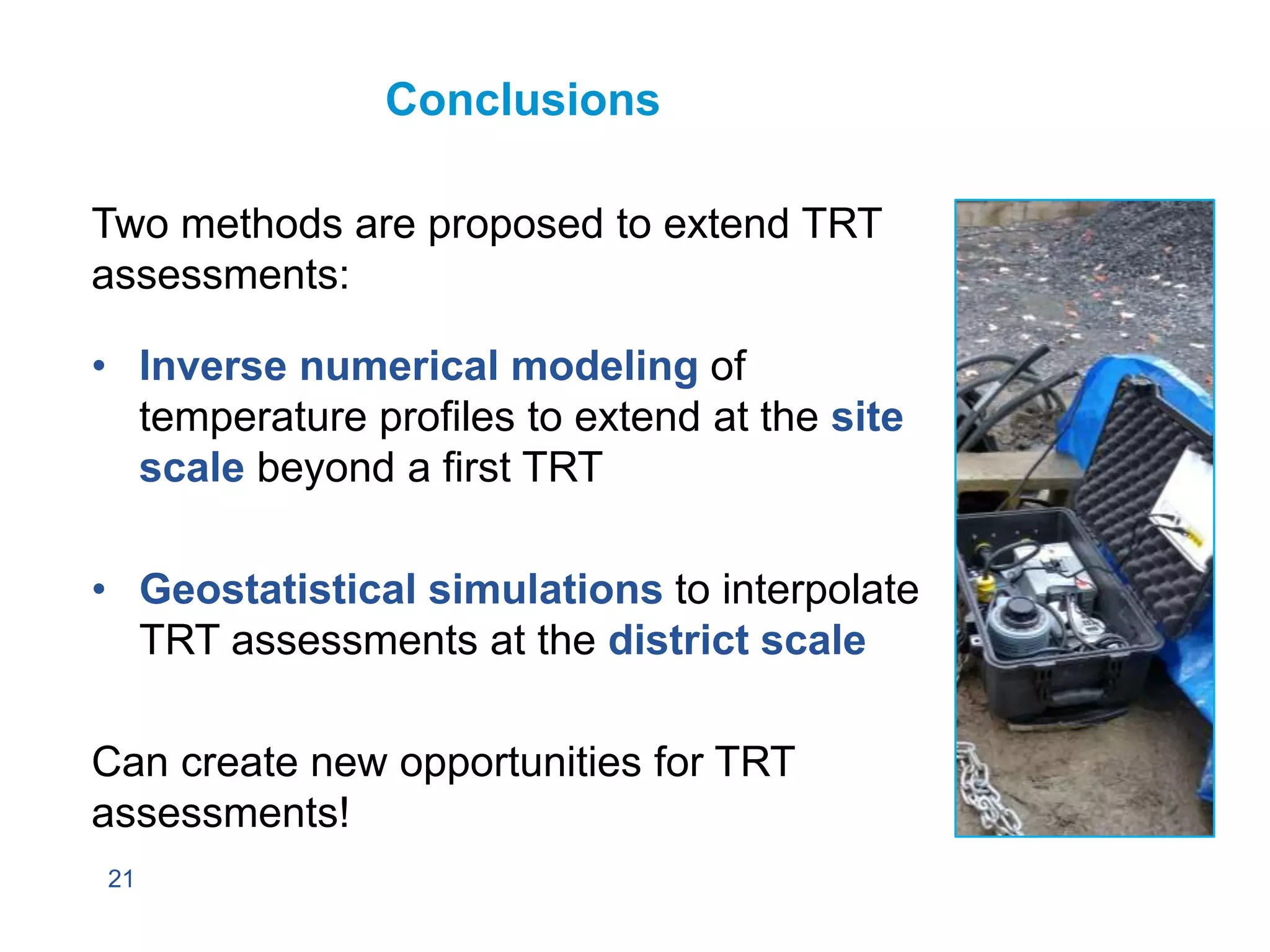 21
Conclusions
Two methods are proposed to extend TRT
assessments:
• Inverse numerical modeling of
temperature profiles to extend at the site
scale beyond a first TRT
• Geostatistical simulations to interpolate
TRT assessments at the district scale
Can create new opportunities for TRT
assessments!
 