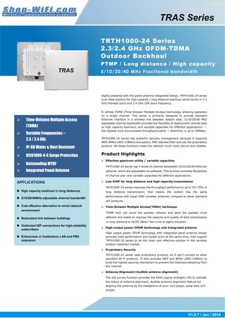 TRTH1000-24 Series 
2.3/2.4 GHz OFDM-TDMA 
Outdoor Backhaul 
PTMP / Long distance / High capacity 
5/10/20/40 MHz Fractional bandwidth 
Highly-powered with the panel antenna-integrated design, TRTH1000-24 series 
is an ideal solution for high capacity / long distance backhaul which works in 2.3 
GHz licensed band and 2.4 GHz ISM band frequency. 
It utilizes TDMA (Time-Division Multiple Access) technology allowing operation 
on a single channel. This series is primarily designed to provide standard 
Ethernet interface in a wireless link between distant sites. 5/10/20/40 MHz 
adjustable channel bandwidth provides the flexibility of deployment channel plan 
or high capacity backhaul, and variable capacities for different applications --- 
the highest truly accumulated throughput(uplink + downlink) is up to 50Mbps. 
TRTH1000-24 series has powerful security management because it supports 
WEP, WPA2 (AES-128bits) encryption, MAC address filter and use the proprietary 
protocol. All these functions make the network much more secure and reliable. 
Product Highlights 
 Effective spectrum utility / variable capacities 
TRTH1000-24 series has 4 levels of channel bandwidth (5/10/20/40 MHz) for 
optional, which are adjustable via software. This function provides flexibilities 
of channel plan and variable capacities for different applications. 
 Low EIRP for long distance and high capacity transmission 
TRTH1000-24 series improves the throughput performance up to 50~70% in 
long distance transmission, that means the system has the same 
performance with lower EIRP (smaller antenna) compare to other standard 
wifi products. 
 Time-Division Multiple Access(TDMA) technique 
TDMA tech can avoid the packets collision and send the packets more 
efficient and stable to improve the capacity and quality of data transmission 
in long distance or NLOS (Near/ Non-Line of sight) situation. 
 High output power OFDM technology and Integrated antenna 
High output power OFDM technology with integrated panel antenna design 
provides best performance and lowest price at the same time, that support 
TRTH1000-24 series to be the most cost effective solution in the wireless 
outdoor backhaul market. 
 Proprietary Security 
TRTH1000-24 series uses proprietary protocol, so it can’t connect to other 
standard Wi-Fi products. It also provides WEP and WPA2 (AES-128bits) to 
build the highest security mechanism to prevent the malicious attacking from 
the internet. 
 Antenna Alignment (Audible antenna alignment) 
The site survey function provides the RSSI (signal strength) info to indicate 
the status of antenna alignment. Audible antenna alignment feature for 
aligning the antenna by the headphone of your mp3 player, quite easy and 
simple. 
V1.0.7 / Jun / 2014 
 Time-Division Multiple Access 
(TDMA) 
 Variable Frequencies -- 
2.3 / 2.4 GHz 
 IP-68 Water & Dust Resistant 
 IEC61000-4-5 Surge Protection 
 Outstanding MTBF 
 Integrated Panel Antenna 
APPLICATIONS 
 High capacity backhaul in long distances 
 5/10/20/40MHz adjustable channel bandwidth 
 Cost effective alternative to wired network 
environment 
 Redundant link between buildings 
 Dedicated ISP connections for high-reliability 
subscribers 
 Enterprises or Institutions LAN and PBX 
extension 
TRAS Series 
 