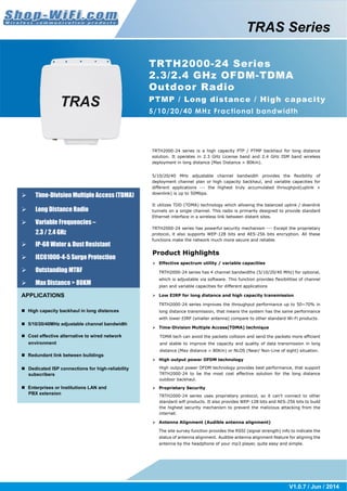 TRTH2000-24 Series 
2.3/2.4 GHz OFDM-TDMA 
Outdoor Radio 
PTMP / Long distance / High capacity 
5/10/20/40 MHz Fractional bandwidth 
TRTH2000-24 series is a high capacity PTP / PTMP backhaul for long distance 
solution. It operates in 2.3 GHz License band and 2.4 GHz ISM band wireless 
deployment in long distance (Max Distance > 80Km). 
5/10/20/40 MHz adjustable channel bandwidth provides the flexibility of 
deployment channel plan or high capacity backhaul, and variable capacities for 
different applications --- the highest truly accumulated throughput(uplink + 
downlink) is up to 50Mbps. 
It utilizes TDD (TDMA) technology which allowing the balanced uplink / downlink 
tunnels on a single channel. This radio is primarily designed to provide standard 
Ethernet interface in a wireless link between distant sites. 
TRTH2000-24 series has powerful security mechanism --- Except the proprietary 
protocol, it also supports WEP-128 bits and AES-256 bits encryption. All these 
functions make the network much more secure and reliable. 
Product Highlights 
 Effective spectrum utility / variable capacities 
TRTH2000-24 series has 4 channel bandwidths (5/10/20/40 MHz) for optional, 
which is adjustable via software. This function provides flexibilities of channel 
plan and variable capacities for different applications 
 Low EIRP for long distance and high capacity transmission 
TRTH2000-24 series improves the throughput performance up to 50~70% in 
long distance transmission, that means the system has the same performance 
with lower EIRP (smaller antenna) compare to other standard Wi-Fi products. 
 Time-Division Multiple Access(TDMA) technique 
TDMA tech can avoid the packets collision and send the packets more efficient 
and stable to improve the capacity and quality of data transmission in long 
distance (Max distance > 80Km) or NLOS (Near/ Non-Line of sight) situation. 
 High output power OFDM technology 
High output power OFDM technology provides best performance, that support 
TRTH2000-24 to be the most cost effective solution for the long distance 
outdoor backhaul. 
 Proprietary Security 
TRTH2000-24 series uses proprietary protocol, so it can’t connect to other 
standard wifi products. It also provides WEP-128 bits and AES-256 bits to build 
the highest security mechanism to prevent the malicious attacking from the 
internet. 
 Antenna Alignment (Audible antenna alignment) 
The site survey function provides the RSSI (signal strength) info to indicate the 
status of antenna alignment. Audible antenna alignment feature for aligning the 
antenna by the headphone of your mp3 player, quite easy and simple. 
V1.0.7 / Jun / 2014 
 Time-Division Multiple Access (TDMA) 
 Long Distance Radio 
 Variable Frequencies – 
2.3 / 2.4 GHz 
 IP-68 Water & Dust Resistant 
 IEC61000-4-5 Surge Protection 
 Outstanding MTBF 
 Max Distance > 80KM 
APPLICATIONS 
 High capacity backhaul in long distances 
 5/10/20/40MHz adjustable channel bandwidth 
 Cost effective alternative to wired network 
environment 
 Redundant link between buildings 
 Dedicated ISP connections for high-reliability 
subscribers 
 Enterprises or Institutions LAN and 
PBX extension 
TRAS Series 
 