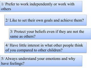 1/ Prefer to work independently or work with
others
2/ Like to set their own goals and achieve them?
3/ Protect your beliefs even if they are not the
same as others?
4/ Have little interest in what other people think
of you compared to other children?
5/ Always understand your emotions and why
have feelings?
 