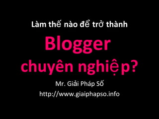 Làm thế nào để trở thành

    Blogger
chuyên nghiệ p?
         Mr. Giải Pháp Số
   http://www.giaiphapso.info
 