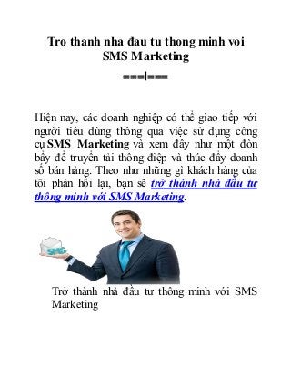 Tro thanh nha đau tu thong minh voi 
SMS Marketing 
===|=== 
Hiện nay, các doanh nghiệp có thể giao tiếp với 
người tiêu dùng thông qua việc sử dụng công 
cụ SMS Marketing và xem đây như một đòn 
bẩy để truyển tải thông điệp và thúc đẩy doanh 
số bán hàng. Theo như những gì khách hàng của 
tôi phản hồi lại, bạn sẽ trở thành nhà đầu tư 
thông minh với SMS Marketing. 
Trở thành nhà đầu tư thông minh với SMS 
Marketing 
 