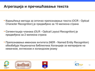 Агрегација и пречишћавање текста


• Коришћење метода за оптичко препознавање текста (OCR - Optical
 Character Recognition) је предвиђено за 10 милиона страна

• Сегментација чланака (ОLR - Optical Layout Recognition) је
 предвиђена за 2 милиона страна

• Препознавање именских ентитета (NER - Named Entity Recognition)
 обезбеђује Национална библиотека Холандије за материјале на
 немачком, енглеском и холандском језику




                                                                10
 