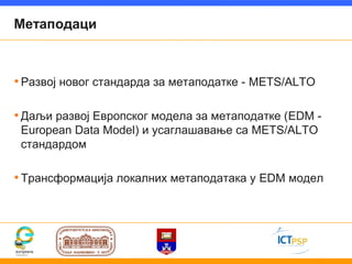 Метаподаци



• Развој новог стандарда за метаподатке - METS/ALTO

• Даљи развој Европског модела за метаподатке (EDM -
 European Data Model) и усаглашавање са METS/ALTO
 стандардом

• Трансформација локалних метаподатака у EDM модел
 
