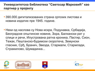 Универзитетска библиотека “Светозар Марковић” као
партнер у пројекту

• 390.000 дигитализованих страна српских листова и
 новина издатих пре 1945. године.

• Неки од наслова су Нова искра, Подунавка, Србадија,
 Београдске општинске новине, Зора, Балкански рат у
 слици и речи, Илустрована ратна кроника, Пастир, Сион,
 Тежак, Пештанско-будимски скоротеча, Земунски
 гласник, Срђ, Бранич, Звезда, Стармали, Стармлади,
 Стражилово, Шумадинка...
 