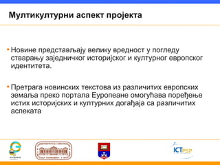 Мултикултурни аспект пројекта



• Новине представљају велику вредност у погледу
 стварању заједничког историјског и културног европског
 идентитета.

• Претрага новинских текстова из различитих европских
 земаља преко портала Еуропеане омогућава поређење
 истих историјских и културних догађаја са различитих
 аспеката
 