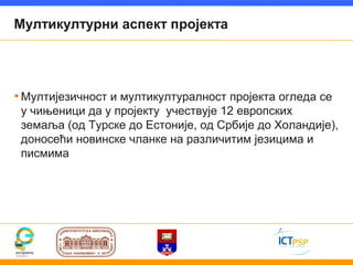 Мултикултурни аспект пројекта




• Мултијезичност и мултикултуралност пројекта огледа се
 у чињеници да у пројекту учествује 12 европских
 земаља (од Турске до Естоније, од Србије до Холандије),
 доносећи новинске чланке на различитим језицима и
 писмима
 