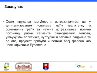 Закључак


• Осим пружања могућности истраживачима да у
 дигитализованим новинама нађу квалитетну и
 оригиналну грађу за научна истраживања, новине
 покривају разне сегменте свакодневног живота,
 укључујући политичке, културне и забавне садржаје те
 ће овај пројекат привући и велики број грађана као
 нове кориснике Еуропеане




                                                    20
 