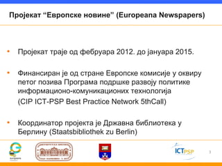 Пројекат “Европске новине” (Europeana Newspapers)




• Пројекат траје од фебруара 2012. до јануара 2015.

• Финансиран је од стране Европске комисије у оквиру
   петог позива Програма подршке развоју политике
   информационо-комуникационих технологија
   (CIP ICT-PSP Best Practice Network 5thCall)

• Координатор пројекта је Државна библиотека у
   Берлину (Staatsbibliothek zu Berlin)

                                                       3
 