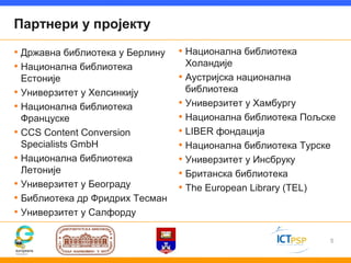 Партнери у пројекту

• Државна библиотека у Берлину   • Национална библиотека
• Национална библиотека            Холандије
  Естоније                       • Аустријска национална
• Универзитет у Хелсинкију         библиотека
• Национална библиотека          • Универзитет у Хамбургу
  Француске                      • Национална библиотека Пољске
• CCS Content Conversion         • LIBER фондација
  Specialists GmbH               • Национална библиотека Турске
• Национална библиотека          • Универзитет у Инсбруку
  Летоније                       • Британска библиотека
• Универзитет у Београду         • The European Library (TEL)
• Библиотека др Фридрих Тесман
• Универзитет у Салфорду

                                                              5
 