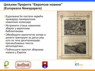 Циљеви Пројекта “Европске новине”
(Europeana Newspapers)

• Еуропеана ће постати највећи
  провајдер паневропских
  новинских колекција
• Истражити стање новинских
  збирки у европским
  библиотекама
• Обезбедити квалитетне копије и
  донети препоруке за даљи рад
  што се тиче дигитализације,
  пречишћавања текста,
  метаподатака...
• Побољшати приступ збиркама
  новина у Европи



                                    7
 