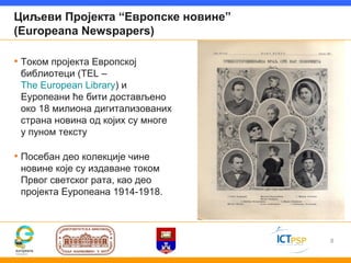 Циљеви Пројекта “Европске новине”
(Europeana Newspapers)

• Током пројекта Европској
 библиотеци (TEL –
 The European Library) и
 Еуропеани ће бити достављено
 око 18 милиона дигитализованих
 страна новина од којих су многе
 у пуном тексту

• Посебан део колекције чине
 новине које су издаване током
 Првог светског рата, као део
 пројекта Еуропеана 1914-1918.



                                    8
 
